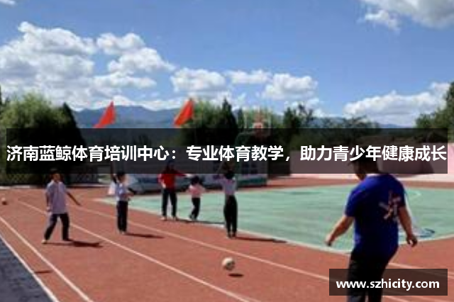 济南蓝鲸体育培训中心：专业体育教学，助力青少年健康成长