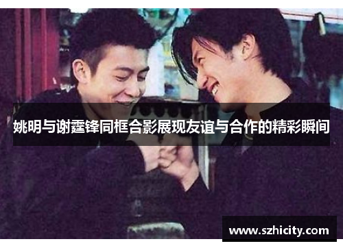 姚明与谢霆锋同框合影展现友谊与合作的精彩瞬间